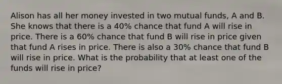 Alison has all her money invested in two mutual funds, A and B. She knows that there is a 40% chance that fund A will rise in price. There is a 60% chance that fund B will rise in price given that fund A rises in price. There is also a 30% chance that fund B will rise in price. What is the probability that at least one of the funds will rise in price?