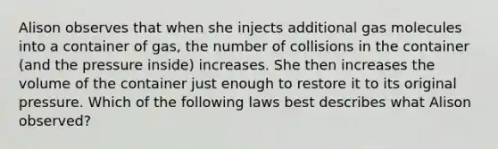 Alison observes that when she injects additional gas molecules into a container of gas, the number of collisions in the container (and the pressure inside) increases. She then increases the volume of the container just enough to restore it to its original pressure. Which of the following laws best describes what Alison observed?