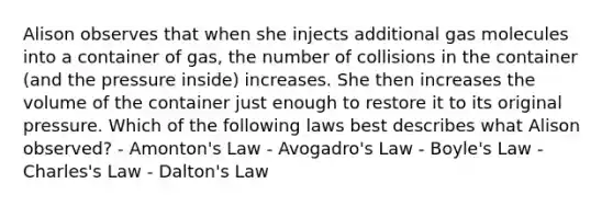 Alison observes that when she injects additional gas molecules into a container of gas, the number of collisions in the container (and the pressure inside) increases. She then increases the volume of the container just enough to restore it to its original pressure. Which of the following laws best describes what Alison observed? - Amonton's Law - <a href='https://www.questionai.com/knowledge/kKAZCdZu0i-avogadros-law' class='anchor-knowledge'>avogadro's law</a> - <a href='https://www.questionai.com/knowledge/kdvBalZ1bx-boyles-law' class='anchor-knowledge'>boyle's law</a> - Charles's Law - Dalton's Law