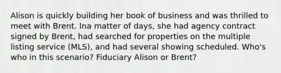 Alison is quickly building her book of business and was thrilled to meet with Brent. Ina matter of days, she had agency contract signed by Brent, had searched for properties on the multiple listing service (MLS), and had several showing scheduled. Who's who in this scenario? Fiduciary Alison or Brent?