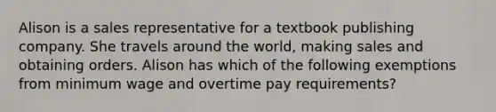 Alison is a sales representative for a textbook publishing company. She travels around the world, making sales and obtaining orders. Alison has which of the following exemptions from minimum wage and overtime pay requirements?