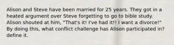 Alison and Steve have been married for 25 years. They got in a heated argument over Steve forgetting to go to bible study. Alison shouted at him, "That's it! I've had it!! I want a divorce!" By doing this, what conflict challenge has Alison participated in? define it.