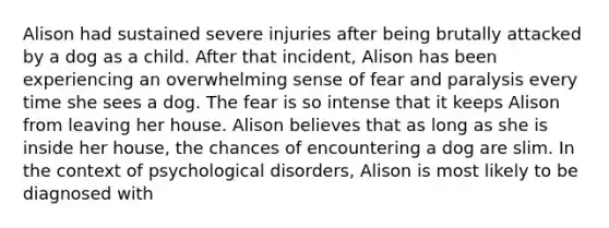 Alison had sustained severe injuries after being brutally attacked by a dog as a child. After that incident, Alison has been experiencing an overwhelming sense of fear and paralysis every time she sees a dog. The fear is so intense that it keeps Alison from leaving her house. Alison believes that as long as she is inside her house, the chances of encountering a dog are slim. In the context of psychological disorders, Alison is most likely to be diagnosed with