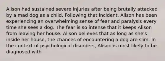 Alison had sustained severe injuries after being brutally attacked by a mad dog as a child. Following that incident, Alison has been experiencing an overwhelming sense of fear and paralysis every time she sees a dog. The fear is so intense that it keeps Alison from leaving her house. Alison believes that as long as she's inside her house, the chances of encountering a dog are slim. In the context of psychological disorders, Alison is most likely to be diagnosed with