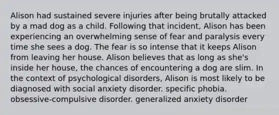 Alison had sustained severe injuries after being brutally attacked by a mad dog as a child. Following that incident, Alison has been experiencing an overwhelming sense of fear and paralysis every time she sees a dog. The fear is so intense that it keeps Alison from leaving her house. Alison believes that as long as she's inside her house, the chances of encountering a dog are slim. In the context of psychological disorders, Alison is most likely to be diagnosed with social anxiety disorder. specific phobia. obsessive-compulsive disorder. generalized anxiety disorder