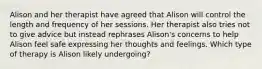 Alison and her therapist have agreed that Alison will control the length and frequency of her sessions. Her therapist also tries not to give advice but instead rephrases Alison's concerns to help Alison feel safe expressing her thoughts and feelings. Which type of therapy is Alison likely undergoing?