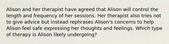 Alison and her therapist have agreed that Alison will control the length and frequency of her sessions. Her therapist also tries not to give advice but instead rephrases Alison's concerns to help Alison feel safe expressing her thoughts and feelings. Which type of therapy is Alison likely undergoing?