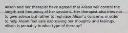 Alison and her therapist have agreed that Alison will control the length and frequency of her sessions. Her therapist also tries not to give advice but rather to rephrase Alison's concerns in order to help Alison feel safe expressing her thoughts and feelings. Alison is probably in what type of therapy?