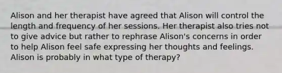 Alison and her therapist have agreed that Alison will control the length and frequency of her sessions. Her therapist also tries not to give advice but rather to rephrase Alison's concerns in order to help Alison feel safe expressing her thoughts and feelings. Alison is probably in what type of therapy?