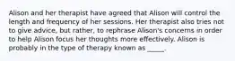 Alison and her therapist have agreed that Alison will control the length and frequency of her sessions. Her therapist also tries not to give advice, but rather, to rephrase Alison's concerns in order to help Alison focus her thoughts more effectively. Alison is probably in the type of therapy known as _____.