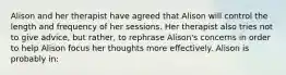 Alison and her therapist have agreed that Alison will control the length and frequency of her sessions. Her therapist also tries not to give advice, but rather, to rephrase Alison's concerns in order to help Alison focus her thoughts more effectively. Alison is probably in: