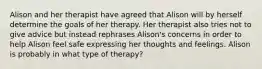 Alison and her therapist have agreed that Alison will by herself determine the goals of her therapy. Her therapist also tries not to give advice but instead rephrases Alison's concerns in order to help Alison feel safe expressing her thoughts and feelings. Alison is probably in what type of therapy?