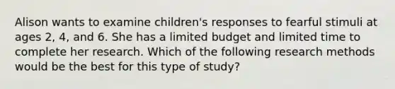 Alison wants to examine children's responses to fearful stimuli at ages 2, 4, and 6. She has a limited budget and limited time to complete her research. Which of the following research methods would be the best for this type of study?