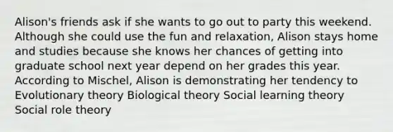 Alison's friends ask if she wants to go out to party this weekend. Although she could use the fun and relaxation, Alison stays home and studies because she knows her chances of getting into graduate school next year depend on her grades this year. According to Mischel, Alison is demonstrating her tendency to Evolutionary theory Biological theory Social learning theory Social role theory