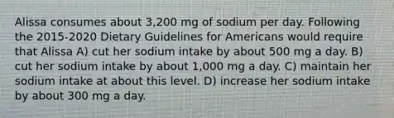 Alissa consumes about 3,200 mg of sodium per day. Following the 2015-2020 Dietary Guidelines for Americans would require that Alissa A) cut her sodium intake by about 500 mg a day. B) cut her sodium intake by about 1,000 mg a day. C) maintain her sodium intake at about this level. D) increase her sodium intake by about 300 mg a day.