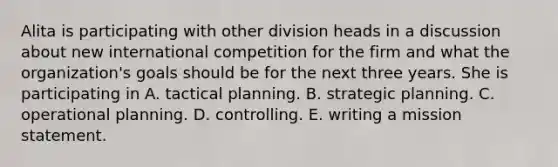 Alita is participating with other division heads in a discussion about new international competition for the firm and what the organization's goals should be for the next three years. She is participating in A. tactical planning. B. strategic planning. C. operational planning. D. controlling. E. writing a mission statement.