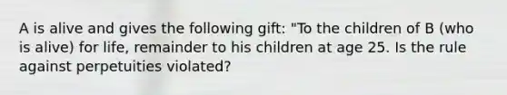 A is alive and gives the following gift: "To the children of B (who is alive) for life, remainder to his children at age 25. Is the rule against perpetuities violated?