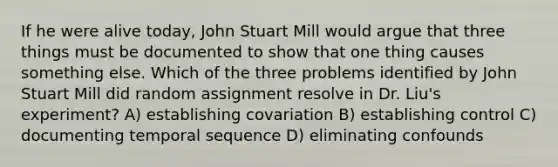 If he were alive today, John Stuart Mill would argue that three things must be documented to show that one thing causes something else. Which of the three problems identified by John Stuart Mill did random assignment resolve in Dr. Liu's experiment? A) establishing covariation B) establishing control C) documenting temporal sequence D) eliminating confounds