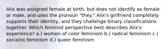 Alix was assigned female at birth, but does not identify as female or male, and uses the pronoun "they." Alix's girlfriend completely supports their identity, and they challenge binary classifications together. Which feminist perspective best describes Alix's experience? a.) women of color feminism b.) radical feminism c.) socialist feminism d.) queer feminism