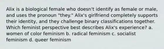 Alix is a biological female who doesn't identify as female or male, and uses the pronoun "they." Alix's girlfriend completely supports their identity, and they challenge binary classifications together. Which feminist perspective best describes Alix's experience? a. women of color feminism b. radical feminism c. socialist feminism d. queer feminism