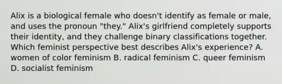 Alix is a biological female who doesn't identify as female or male, and uses the pronoun "they." Alix's girlfriend completely supports their identity, and they challenge binary classifications together. Which feminist perspective best describes Alix's experience? A. women of color feminism B. radical feminism C. queer feminism D. socialist feminism