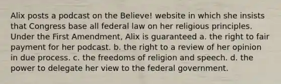 Alix posts a podcast on the Believe! website in which she insists that Congress base all federal law on her religious principles. Under the First Amendment, Alix is guaranteed a. the right to fair payment for her podcast. b. the right to a review of her opinion in due process. c. the freedoms of religion and speech. d. the power to delegate her view to the federal government.