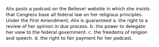 Alix posts a podcast on the Believe! website in which she insists that Congress base all federal law on her religious principles. Under the First Amendment, Alix is guaranteed a. the right to a review of her opinion in due process. b. the power to delegate her view to the federal government. c. the freedoms of religion and speech. d. the right to fair payment for her podcast.