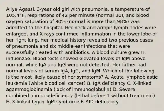 Aliya Agassi, 3-year old girl with pneumonia, a temperature of 105.4°F, respirations of 42 per minute (normal 20), and blood oxygen saturation of 90% (normal is more than 98%) was admitted to the hospital. Her neck and armpit lymph nodes were enlarged, and X rays confirmed inflammation in the lower lobe of her right lung. Her medical history revealed two previous cases of pneumonia and six middle-ear infections that were successfully treated with antibiotics. A blood culture grew H. influenzae. Blood tests showed elevated levels of IgM above normal, while IgA and IgG were not detected. Her father had normal levels of serum IgA, IgG, and IgM. Which of the following is the most likely cause of her symptoms? A. Acute lymphoblastic leukemia (white blood cell cancer) B. IgA deficiency C. X-linked agammaglobinemia (lack of immunoglobulin) D. Severe combined immunodeficiency (lethal before 1 without treatment) E. X-linked hyper IgM syndrome F. AID deficiency