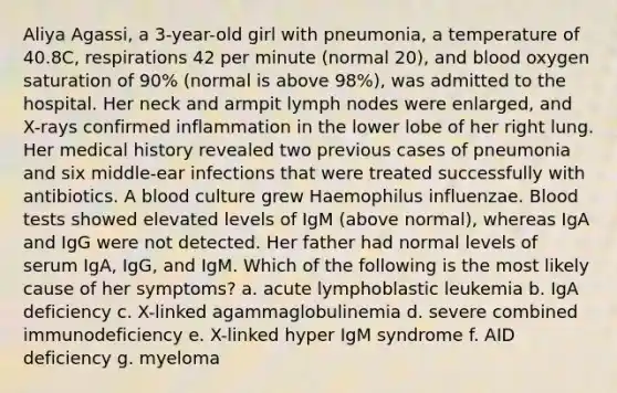 Aliya Agassi, a 3-year-old girl with pneumonia, a temperature of 40.8C, respirations 42 per minute (normal 20), and blood oxygen saturation of 90% (normal is above 98%), was admitted to the hospital. Her neck and armpit lymph nodes were enlarged, and X-rays confirmed inflammation in the lower lobe of her right lung. Her medical history revealed two previous cases of pneumonia and six middle-ear infections that were treated successfully with antibiotics. A blood culture grew Haemophilus influenzae. Blood tests showed elevated levels of IgM (above normal), whereas IgA and IgG were not detected. Her father had normal levels of serum IgA, IgG, and IgM. Which of the following is the most likely cause of her symptoms? a. acute lymphoblastic leukemia b. IgA deficiency c. X-linked agammaglobulinemia d. severe combined immunodeficiency e. X-linked hyper IgM syndrome f. AID deficiency g. myeloma