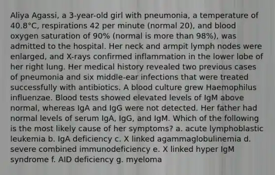 Aliya Agassi, a 3-year-old girl with pneumonia, a temperature of 40.8°C, respirations 42 per minute (normal 20), and blood oxygen saturation of 90% (normal is more than 98%), was admitted to the hospital. Her neck and armpit lymph nodes were enlarged, and X-rays confirmed inflammation in the lower lobe of her right lung. Her medical history revealed two previous cases of pneumonia and six middle-ear infections that were treated successfully with antibiotics. A blood culture grew Haemophilus influenzae. Blood tests showed elevated levels of IgM above normal, whereas IgA and IgG were not detected. Her father had normal levels of serum IgA, IgG, and IgM. Which of the following is the most likely cause of her symptoms? a. acute lymphoblastic leukemia b. IgA deficiency c. X linked agammaglobulinemia d. severe combined immunodeficiency e. X linked hyper IgM syndrome f. AID deficiency g. myeloma