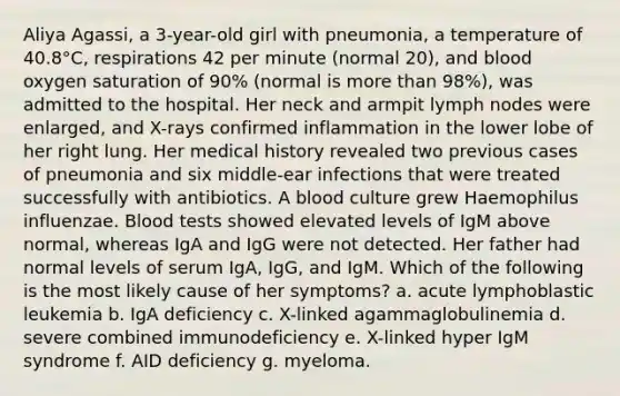 Aliya Agassi, a 3-year-old girl with pneumonia, a temperature of 40.8°C, respirations 42 per minute (normal 20), and blood oxygen saturation of 90% (normal is more than 98%), was admitted to the hospital. Her neck and armpit lymph nodes were enlarged, and X-rays confirmed inflammation in the lower lobe of her right lung. Her medical history revealed two previous cases of pneumonia and six middle-ear infections that were treated successfully with antibiotics. A blood culture grew Haemophilus influenzae. Blood tests showed elevated levels of IgM above normal, whereas IgA and IgG were not detected. Her father had normal levels of serum IgA, IgG, and IgM. Which of the following is the most likely cause of her symptoms? a. acute lymphoblastic leukemia b. IgA deficiency c. X-linked agammaglobulinemia d. severe combined immunodeficiency e. X-linked hyper IgM syndrome f. AID deficiency g. myeloma.