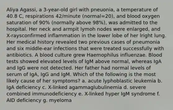 Aliya Agassi, a 3-year-old girl with pneuonia, a temperature of 40.8 C, respirations 42/minute (normal=20), and blood oxygen saturation of 90% (normally above 98%), was admitted to the hospital. Her neck and armpit lymoh nodes were enlarged, and X-raysconfirmed inflammation in the lower lobe of her lright lung. Her medical history revealed two previous cases of pneumonia and six middle-ear infections that were treated successfully with antibiotics. A blood culture grew Haemophilus influenzae. Blood tests showed elevated levels of IgM above normal, whereas IgA and IgG were not detected. Her father had normal levels of serum of IgA, IgG and IgM. Which of the following is the most likely cause of her symptoms? a. acute lyphoblastic leukemia b. IgA deficiency c. X-linked agammaglubulinemia d. severe combined immunodeficiency e. X-linked hyper IgM syndrome f. AID deficiency g. myeloma