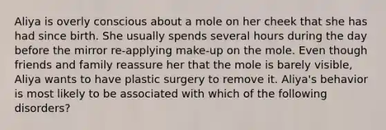 Aliya is overly conscious about a mole on her cheek that she has had since birth. She usually spends several hours during the day before the mirror re-applying make-up on the mole. Even though friends and family reassure her that the mole is barely visible, Aliya wants to have plastic surgery to remove it. Aliya's behavior is most likely to be associated with which of the following disorders?