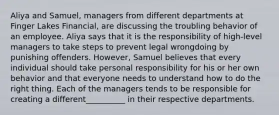 Aliya and Samuel, managers from different departments at Finger Lakes Financial, are discussing the troubling behavior of an employee. Aliya says that it is the responsibility of high-level managers to take steps to prevent legal wrongdoing by punishing offenders. However, Samuel believes that every individual should take personal responsibility for his or her own behavior and that everyone needs to understand how to do the right thing. Each of the managers tends to be responsible for creating a different__________ in their respective departments.