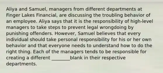 Aliya and Samuel, managers from different departments at Finger Lakes Financial, are discussing the troubling behavior of an employee. Aliya says that it is the responsibility of high-level managers to take steps to prevent legal wrongdoing by punishing offenders. However, Samuel believes that every individual should take personal responsibility for his or her own behavior and that everyone needs to understand how to do the right thing. Each of the managers tends to be responsible for creating a different ________blank in their respective departments.