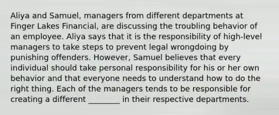 Aliya and Samuel, managers from different departments at Finger Lakes Financial, are discussing the troubling behavior of an employee. Aliya says that it is the responsibility of high-level managers to take steps to prevent legal wrongdoing by punishing offenders. However, Samuel believes that every individual should take personal responsibility for his or her own behavior and that everyone needs to understand how to do the right thing. Each of the managers tends to be responsible for creating a different ________ in their respective departments.