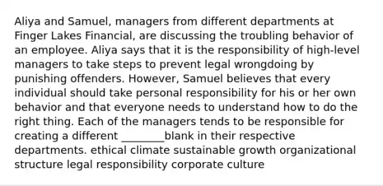 Aliya and Samuel, managers from different departments at Finger Lakes Financial, are discussing the troubling behavior of an employee. Aliya says that it is the responsibility of high-level managers to take steps to prevent legal wrongdoing by punishing offenders. However, Samuel believes that every individual should take personal responsibility for his or her own behavior and that everyone needs to understand how to do the right thing. Each of the managers tends to be responsible for creating a different ________blank in their respective departments. ethical climate sustainable growth organizational structure legal responsibility corporate culture