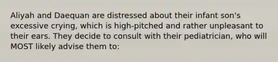 Aliyah and Daequan are distressed about their infant son's excessive crying, which is high-pitched and rather unpleasant to their ears. They decide to consult with their pediatrician, who will MOST likely advise them to: