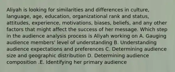 Aliyah is looking for similarities and differences in​ culture, language,​ age, education, organizational rank and​ status, attitudes,​ experience, motivations,​ biases, beliefs, and any other factors that might affect the success of her message. Which step in the audience analysis process is Aliyah working​ on A. Gauging audience​ members' level of understanding B. Understanding audience expectations and preferences C. Determining audience size and geographic distribution D. Determining audience composition .E. Identifying her primary audience