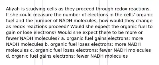 Aliyah is studying cells as they proceed through redox reactions. If she could measure the number of electrons in the cells' organic fuel and the number of NADH molecules, how would they change as redox reactions proceed? Would she expect the organic fuel to gain or lose electrons? Would she expect there to be more or fewer NADH molecules? a. organic fuel gains electrons; more NADH molecules b. organic fuel loses electrons; more NADH molecules c. organic fuel loses electrons; fewer NADH molecules d. organic fuel gains electrons; fewer NADH molecules