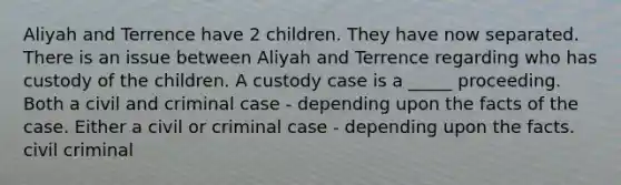 Aliyah and Terrence have 2 children. They have now separated. There is an issue between Aliyah and Terrence regarding who has custody of the children. A custody case is a _____ proceeding. Both a civil and criminal case - depending upon the facts of the case. Either a civil or criminal case - depending upon the facts. civil criminal