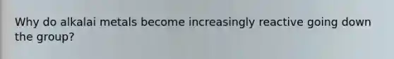 Why do alkalai metals become increasingly reactive going down the group?