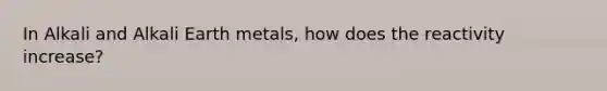 In Alkali and Alkali Earth metals, how does the reactivity increase?