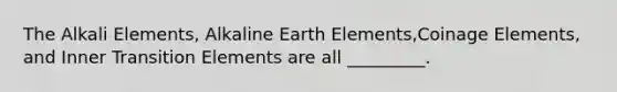 The Alkali Elements, Alkaline Earth Elements,Coinage Elements, and Inner Transition Elements are all _________.