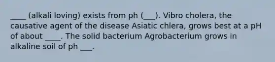 ____ (alkali loving) exists from ph (___). Vibro cholera, the causative agent of the disease Asiatic chlera, grows best at a pH of about ____. The solid bacterium Agrobacterium grows in alkaline soil of ph ___.