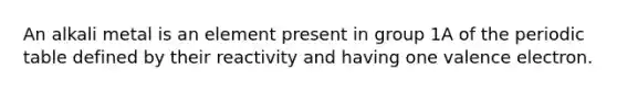 An alkali metal is an element present in group 1A of the periodic table defined by their reactivity and having one valence electron.