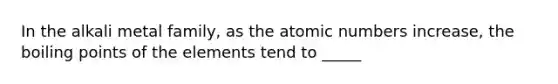 In the alkali metal family, as the atomic numbers increase, the boiling points of the elements tend to _____