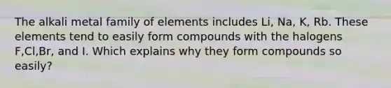 The alkali metal family of elements includes Li, Na, K, Rb. These elements tend to easily form compounds with the halogens F,Cl,Br, and I. Which explains why they form compounds so easily?