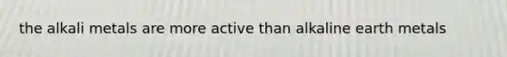 the alkali metals are more active than alkaline earth metals