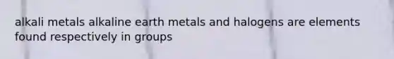 alkali metals alkaline earth metals and halogens are elements found respectively in groups